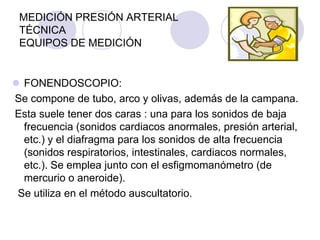 MEDICIÓN PRESIÓN ARTERIAL
 TÉCNICA
 EQUIPOS DE MEDICIÓN


 FONENDOSCOPIO:
Se compone de tubo, arco y olivas, además de la campana.
Esta suele tener dos caras : una para los sonidos de baja
  frecuencia (sonidos cardiacos anormales, presión arterial,
  etc.) y el diafragma para los sonidos de alta frecuencia
  (sonidos respiratorios, intestinales, cardiacos normales,
  etc.). Se emplea junto con el esfigmomanómetro (de
  mercurio o aneroide).
 Se utiliza en el método auscultatorio.
 