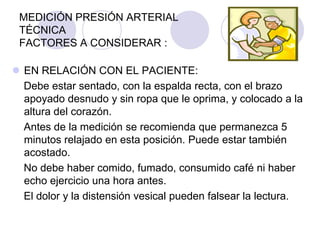 MEDICIÓN PRESIÓN ARTERIAL
 TÉCNICA
 FACTORES A CONSIDERAR :

 EN RELACIÓN CON EL PACIENTE:
  Debe estar sentado, con la espalda recta, con el brazo
  apoyado desnudo y sin ropa que le oprima, y colocado a la
  altura del corazón.
  Antes de la medición se recomienda que permanezca 5
  minutos relajado en esta posición. Puede estar también
  acostado.
  No debe haber comido, fumado, consumido café ni haber
  echo ejercicio una hora antes.
  El dolor y la distensión vesical pueden falsear la lectura.
 