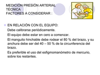 MEDICIÓN PRESIÓN ARTERIAL
 TÉCNICA
 FACTORES A CONSIDERAR :


 EN RELACIÓN CON EL EQUIPO:
  Debe calibrarse periódicamente.
  El equipo debe estar en cero a comenzar.
  El manguito hinchable debe rodear el 80 % del brazo, y su
  anchura debe ser del 40 – 50 % de la circunferencia del
  brazo.
  Es preferible el uso del esfigmomanómetro de mercurio,
  sobre los restantes.
 