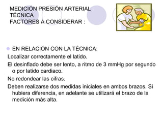 MEDICIÓN PRESIÓN ARTERIAL
 TÉCNICA
 FACTORES A CONSIDERAR :



 EN RELACIÓN CON LA TÉCNICA:
Localizar correctamente el latido.
El desinflado debe ser lento, a ritmo de 3 mmHg por segundo
  o por latido cardiaco.
No redondear las cifras.
Deben realizarse dos medidas iniciales en ambos brazos. Si
  hubiera diferencia, en adelante se utilizará el brazo de la
  medición más alta.
 