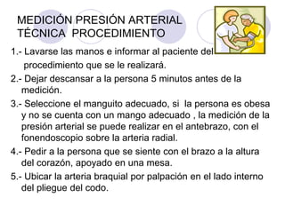 MEDICIÓN PRESIÓN ARTERIAL
 TÉCNICA PROCEDIMIENTO
1.- Lavarse las manos e informar al paciente del
    procedimiento que se le realizará.
2.- Dejar descansar a la persona 5 minutos antes de la
   medición.
3.- Seleccione el manguito adecuado, si la persona es obesa
   y no se cuenta con un mango adecuado , la medición de la
   presión arterial se puede realizar en el antebrazo, con el
   fonendoscopio sobre la arteria radial.
4.- Pedir a la persona que se siente con el brazo a la altura
   del corazón, apoyado en una mesa.
5.- Ubicar la arteria braquial por palpación en el lado interno
   del pliegue del codo.
 