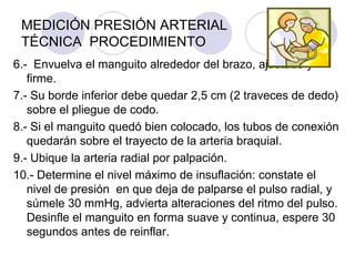 MEDICIÓN PRESIÓN ARTERIAL
 TÉCNICA PROCEDIMIENTO
6.- Envuelva el manguito alrededor del brazo, ajustado y
   firme.
7.- Su borde inferior debe quedar 2,5 cm (2 traveces de dedo)
   sobre el pliegue de codo.
8.- Si el manguito quedó bien colocado, los tubos de conexión
   quedarán sobre el trayecto de la arteria braquial.
9.- Ubique la arteria radial por palpación.
10.- Determine el nivel máximo de insuflación: constate el
   nivel de presión en que deja de palparse el pulso radial, y
   súmele 30 mmHg, advierta alteraciones del ritmo del pulso.
   Desinfle el manguito en forma suave y continua, espere 30
   segundos antes de reinflar.
 
