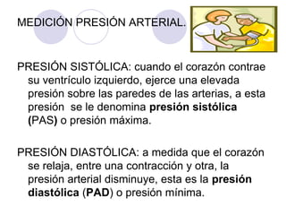 MEDICIÓN PRESIÓN ARTERIAL.


PRESIÓN SISTÓLICA: cuando el corazón contrae
 su ventrículo izquierdo, ejerce una elevada
 presión sobre las paredes de las arterias, a esta
 presión se le denomina presión sistólica
 (PAS) o presión máxima.

PRESIÓN DIASTÓLICA: a medida que el corazón
 se relaja, entre una contracción y otra, la
 presión arterial disminuye, esta es la presión
 diastólica (PAD) o presión mínima.
 