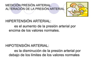 MEDICIÓN PRESIÓN ARTERIAL.
ALTERACIÓN DE LA PRESIÓN ARTERIAL



HIPERTENSIÓN ARTERIAL:
     es el aumento de la presión arterial por
  encima de los valores normales.



HIPOTENSIÓN ARTERIAL:
     es la disminución de la presión arterial por
  debajo de los límites de los valores normales
 