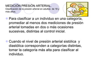 MEDICIÓN PRESIÓN ARTERIAL.
Clasificación de la presión arterial en adultos de 18 y
más años.


 Para clasificar a un individuo en una categoría,
  promediar al menos dos mediciones de presión
  arterial tomadas en dos o más ocasiones
  sucesivas, distintas al control inicial.

 Cuando el nivel de presión arterial sistólica y
  diastólica corresponden a categorías distintas,
  tomar la categoría más alta para clasificar al
  individuo.
 