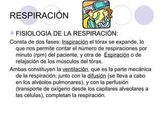 RESPIRACIÓN FISIOLOGIA DE LA RESPIRACIÓN: Consta de dos fases:  Inspiración  el tórax se expande, lo que nos permite contar el número de respiraciones por  minuto (rpm) del paciente, y otra de  Espiración  o de relajación de los músculos del tórax. Ambas constituyen la  ventilación , que es la parte mecánica de la respiración; junto con la  difusión  (se lleva a cabo en los alvéolos pulmonares), y con la perfusión (transporte de oxígeno desde los capilares alveolares a las células), completan la respiración. 