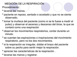 MEDICIÓN DE LA RESPIRACIÓN Procedimiento: º lavarse las manos. º paciente en reposo, sentado o acostado y que no se sienta observado. º tomar la muñeca del paciente (como si se le fuese a medir el pulso) y observar el ascenso y descenso del tórax, la que se contará como una respiración º observar los movimientos respiratorios, contar durante un minuto. º se cuentan las espiraciones o inspiraciones del movimiento respiratorio, pero no los dos movimientos.  º si la respiración es irregular, doblar el brazo del paciente sobre su pecho para sentir mejor la respiración. º apreciar las características de la respiración . º lavarse las manos y registrar. 