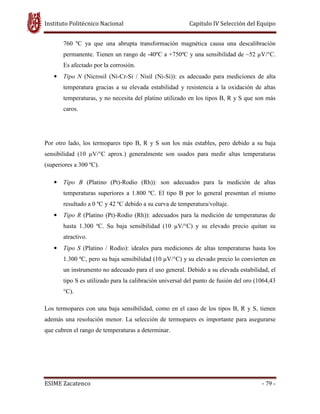Instituto Politécnico Nacional Capitulo IV Selección del Equipo
ESIME Zacatenco - 79 -
760 ºC ya que una abrupta transformación magnética causa una descalibración
permanente. Tienen un rango de -40ºC a +750ºC y una sensibilidad de ~52 V/°C.
Es afectado por la corrosión.
• Tipo N (Nicrosil (Ni-Cr-Si / Nisil (Ni-Si)): es adecuado para mediciones de alta
temperatura gracias a su elevada estabilidad y resistencia a la oxidación de altas
temperaturas, y no necesita del platino utilizado en los tipos B, R y S que son más
caros.
Por otro lado, los termopares tipo B, R y S son los más estables, pero debido a su baja
sensibilidad (10 V/°C aprox.) generalmente son usados para medir altas temperaturas
(superiores a 300 ºC).
• Tipo B (Platino (Pt)-Rodio (Rh)): son adecuados para la medición de altas
temperaturas superiores a 1.800 ºC. El tipo B por lo general presentan el mismo
resultado a 0 ºC y 42 ºC debido a su curva de temperatura/voltaje.
• Tipo R (Platino (Pt)-Rodio (Rh)): adecuados para la medición de temperaturas de
hasta 1.300 ºC. Su baja sensibilidad (10 V/°C) y su elevado precio quitan su
atractivo.
• Tipo S (Platino / Rodio): ideales para mediciones de altas temperaturas hasta los
1.300 ºC, pero su baja sensibilidad (10 V/°C) y su elevado precio lo convierten en
un instrumento no adecuado para el uso general. Debido a su elevada estabilidad, el
tipo S es utilizado para la calibración universal del punto de fusión del oro (1064,43
°C).
Los termopares con una baja sensibilidad, como en el caso de los tipos B, R y S, tienen
además una resolución menor. La selección de termopares es importante para asegurarse
que cubren el rango de temperaturas a determinar.
 