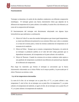 Instituto Politécnico Nacional Capitulo IV Selección del Equipo
ESIME Zacatenco - 80 -
Funcionamiento
Termopar se denomina a la unión de dos alambres conductores con diferente composición
metalúrgica. El termopar genera una fuerza electromotriz (fem) que depende de la
diferencia de temperatura de la junta caliente o de medida y la unión fría o de referencia, así
como de la composición del termopar.
El funcionamiento del termopar está directamente relacionado con algunas leyes
termoeléctricas que analizamos a continuación.
• Efecto de Volta Si se unen dos metales heterogéneos que tienen igual temperaturas,
se creará una diferencia de potencial en sus extremos libres cuyo valor es constante
si se trata de la misma junta y tienen las mismas condiciones de temperatura en el
momento de la medición.
• Efecto de Peltier Siempre que se someta a temperaturas fluctuantes a la unión de
un termopar se producirá cambios en el valor del mili voltaje generado que es
dependiente únicamente, de la temperatura en la junta caliente o de medición.
• Efecto de Thomson Cuando los extremos de un mismo conductor están sujetos a
una gradiente de temperatura se producirá una diferencia de potencial que depende
de la diferencia de temperatura.
Para elegir los materiales que formen el termopar es conveniente que la fuerza
electromotriz relacionada con el efecto Peltier sea la mayor posible y la provocada por el
efecto Thomson sea mínima o nula.
Ley de las temperaturas intermedias
La suma de la fem. de un termopar con su junta fría a 0 °C y su junta caliente a una
temperatura T, más la fem. de un termopar con su junta fría a la temperatura T y su junta
caliente a la temperatura de medición, es igual a la fem. de un termopar con su junta fría a 0
°C y su junta caliente a la temperatura de medición.
 