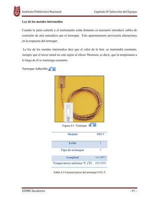Instituto Politécnico Nacional Capitulo IV Selección del Equipo
ESIME Zacatenco - 81 -
Ley de los metales intermedios
Cuando la junta caliente y el instrumento están distantes es necesario introducir cables de
extensión de otra naturaleza que el termopar. Esto aparentemente provocaría alteraciones
en la respuesta del termopar.
La ley de los metales intermedios dice que el valor de la fem. se mantendrá constante,
siempre que el tercer metal no esté sujeto al efecto Thomson, es decir, que la temperatura a
lo largo de él se mantenga constante.
Termopar Adherible
Figura 4.5 Termopar
Modelo CO1-T
Estilo 1
Tipo de termopar T
Longitud 1m (40”)
Temperatura máxima ºC (ºF) 260 (500)
Tabla 4.3 Caracteristicas del termopar CO1-T
 