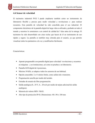 Instituto Politécnico Nacional Capitulo IV Selección del Equipo
ESIME Zacatenco - 82 -
4.4 Sensor de velocidad
El tacómetro industrial PAX I puede emplearse también como un instrumento de
laboratorio flexible y preciso para medir velocidad y revoluciones o para realizar
recuentos. Esta pantalla de velocidad ha sido concebida para el uso industrial. El
componente electrónico de la pantalla digital de larga vida es utilizado y probado en todo el
mundo y nosotros lo sometemos a un control de calidad de 3 días antes de la entrega. El
tacómetro ha sido desarrollado con cinco teclas que hacen de él un instrumento de uso
rápido y seguro. La pantalla es también muy cómoda para el usuario, ya que permite
visualizar todos los parámetros a la vez y modificarlos fácilmente.
Características:
• Aparato programable con pantalla digital para velocidad / revoluciones y recuentos
en máquinas y en instalaciones, así como en pruebas o en laboratorio.
• Pantalla LED digital de 6 posiciones.
• Máximo 34 kHz, se adapta a todos los sensores de uso habitual.
• Opción conectable: 2 o 4 valores límite, como salida relé o transistor.
• Programación sencilla por medio del teclado.
• Entradas de usuario de libre programación.
• Salida analógica (0...10 V, 4... 20 mA por medio de tarjeta adicional de salida
analógica).
• Memoria de valores MIN / MAX
• Alto tipo de protección IP 65, Dimensiones: 48 x 96 x 104 mm
 