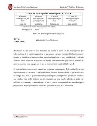 Instituto Politécnico Nacional Capitulo V Análisis de Costos
ESIME Zacatenco - 93 -
Grupo de Investigación Tecnológica CCCIMSA
Costo de
investigacion por
hora
Costo de
investigación 8
horas por dia
*Costo de
investigación por
mes
**Costo de
investigación por
proyecto
$500.00 $4,000.00 $80,000.00 $880,000.00
*Tomando en cuenta meses es de 20 días hábiles
**Proyecto de 11 meses
Tabla 5.4 Precios grupo de investigación
TOTAL
$880,000.00 Pesos Mexicanos
(Precio aprox.)
Basándose en que solo se esta tomando en cuenta el costo de la investigación por
independiente de el equipo necesario y ya que en este proyecto no se recibió financiamiento
alguno, se considera un ahorro total de investigación el cual es muy considerable. Teniendo
solo una única inversión en el costo de equipo, cabe mencionar que solo se realizara el
gasto económico en el equipo con el que la institución no cuenta tabla 5.1 y 5.2.
El costo de la inversión se vera recuperado en tiempo ya que dentro de la institución se esta
implementando la carrera de ISA (Ingeniería en Sistemas Automotrices), ya que se ahorrara
un tiempo de 2 años ya que es el tiempo que falta para que la primera generación concluya
sus estudios para poder realizar una investigación de esta índole, además de poder ser
utilizado en practicas y experiencia para la nueva carrera implementada así como base para
proyectos de investigación en un futuro así ayudar ala avance de la institución.
 