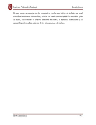Instituto Politécnico Nacional Conclusiones
ESIME Zacatenco - 96 -
De esta manera se cumple con las expectativas con las que inicio este trabajo, que es el
control del sistema de combustible y brindar las condiciones de operación adecuadas para
el motor, considerando el impacto ambiental favorable, el beneficio institucional y el
desarrollo profesional de cada uno de los integrantes de este trabajo.
 
