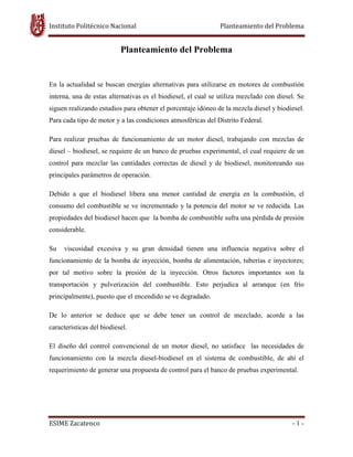 Instituto Politécnico Nacional Planteamiento del Problema
ESIME Zacatenco - 1 -
Planteamiento del Problema
En la actualidad se buscan energías alternativas para utilizarse en motores de combustión
interna, una de estas alternativas es el biodiesel, el cual se utiliza mezclado con diesel. Se
siguen realizando estudios para obtener el porcentaje idóneo de la mezcla diesel y biodiesel.
Para cada tipo de motor y a las condiciones atmosféricas del Distrito Federal.
Para realizar pruebas de funcionamiento de un motor diesel, trabajando con mezclas de
diesel – biodiesel, se requiere de un banco de pruebas experimental, el cual requiere de un
control para mezclar las cantidades correctas de diesel y de biodiesel, monitoreando sus
principales parámetros de operación.
Debido a que el biodiesel libera una menor cantidad de energía en la combustión, el
consumo del combustible se ve incrementado y la potencia del motor se ve reducida. Las
propiedades del biodiesel hacen que la bomba de combustible sufra una pérdida de presión
considerable.
Su viscosidad excesiva y su gran densidad tienen una influencia negativa sobre el
funcionamiento de la bomba de inyección, bomba de alimentación, tuberías e inyectores;
por tal motivo sobre la presión de la inyección. Otros factores importantes son la
transportación y pulverización del combustible. Esto perjudica al arranque (en frío
principalmente), puesto que el encendido se ve degradado.
De lo anterior se deduce que se debe tener un control de mezclado, acorde a las
características del biodiesel.
El diseño del control convencional de un motor diesel, no satisface las necesidades de
funcionamiento con la mezcla diesel-biodiesel en el sistema de combustible, de ahí el
requerimiento de generar una propuesta de control para el banco de pruebas experimental.
 
