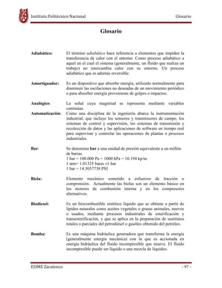Instituto Politécnico Nacional Glosario
ESIME Zacatenco - 97 -
Glosario
Adiabático: El término adiabático hace referencia a elementos que impiden la
transferencia de calor con el entorno. Como proceso adiabático a
aquel en el cual el sistema (generalmente, un fluido que realiza un
trabajo) no intercambia calor con su entorno. Un proceso
adiabático que es además reversible.
Amortiguador: Es un dispositivo que absorbe energía, utilizado normalmente para
disminuir las oscilaciones no deseadas de un movimiento periódico
o para absorber energía proveniente de golpes o impactos.
Analógico: La señal cuya magnitud se representa mediante variables
continúas.
Automatización: Como una disciplina de la ingeniería abarca la instrumentación
industrial, que incluye los sensores y transmisores de campo, los
sistemas de control y supervisión, los sistemas de transmisión y
recolección de datos y las aplicaciones de software en tiempo real
para supervisar y controlar las operaciones de plantas o procesos
industriales.
Bar: Se denomina bar a una unidad de presión equivalente a un millón
de barias.
1 bar = 100.000 Pa = 1000 hPa = 10.194 kp/m
1 atm= 1.01325 bares «1 bar
1 bar = 14.5037738 PSI
Biela: Elemento mecánico sometido a esfuerzos de tracción o
comprensión. Actualmente las bielas son un elemento básico en
los motores de combustión interna y en los compresores
alternativos.
Biodiesel: Es un biocombustible sintético líquido que se obtiene a partir de
lípidos naturales como aceites vegetales o grasas animales, nuevos
o usados, mediante procesos industriales de esterificación y
transesterificación, y que se aplica en la preparación de sustitutos
totales o parciales del petrodiésel o gasóleo obtenido del petróleo.
Bomba: Es una máquina hidráulica generadora que transforma la energía
(generalmente energía mecánica) con la que es accionada en
energía hidráulica del fluido incompresible que mueve. El fluido
incompresible puede ser líquido o una mezcla de líquidos.
 