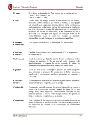 Instituto Politécnico Nacional Glosario
ESIME Zacatenco - 98 -
By pass: Se refiere a la desviación del flujo normal por un camino alterno
1 atm= 1.01325 bares «1 bar
1 bar = 14.5037738 PSI
Calor: Es una forma de energía asociada al movimiento de los átomos,
moléculas y otras partículas que forman la materia. El calor puede
ser generado por reacciones químicas (como en la combustión),
nucleares (como en la fusión nuclear de los átomos de hidrógeno
que tienen lugar en el interior del Sol), disipación electromagnética
(como en los hornos de microondas) o por disipación mecánica
(fricción). Su concepto está ligado al Principio Cero de la
Termodinámica, según el cual dos cuerpos en contacto
intercambian energía hasta que su temperatura se equilibre.
Cámara de
Combustión:
Es el lugar donde se realiza la combustión del combustible.
Capacidad
Calorífica:
Cantidad de energía necesaria para aumentar 1 °C la temperatura
de una sustancia.
Carburador: Es el dispositivo que hace la mezcla de aire-combustible en los
motores de gasolina. A fin de que el motor funcione más
económicamente y obtenga la mayor potencia de salida, es
importante que la gasolina esté en las mejores condiciones.
Cigüeñal: Es un eje con codos y contrapesos presente en ciertas máquinas
que, aplicando el principio del mecanismo de biela - manivela,
transforma el movimiento rectilíneo alternativo en rotatorio y
viceversa.
Coeficiente
térmico:
Es una expresión numérica que mediante alguna fórmula determina
las características o propiedades de un cuerpo.
Combustible: Es cualquier material capaz de liberar energía cuando se cambia o
transforma su estructura química. Supone la liberación de una
energía de su forma potencial a una forma utilizable (por ser una
reacción química, se conoce como energía química). En general se
trata de sustancias susceptibles de quemarse.
Compresión: Es la resultante de las tensiones o presiones que existe dentro de un
sólido deformable o medio continuo, caracterizada porque tiene a
una reducción de volumen o un acortamiento en determinada
dirección.
 