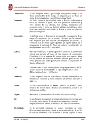 Instituto Politécnico Nacional Glosario
ESIME Zacatenco - 99 -
Compresor: Es una máquina motora, que trabaja entregándole energía a un
fluido compresible. Ésta energía es adquirida por el fluido en
forma de energía cinética y presión (energía de flujo).
Consumo: Del latín: cosumere que significa gastar o destruir) es la acción y
efecto de consumir o gastar, bien sean productos alimenticios y
otros géneros de vida efímera, bien energía, entendiendo por
consumir como el hecho de destruir, utilizar comestibles u otros
bienes para satisfacer necesidades o deseos, o gastar energía o un
producto energético.
Corrosión: Es definida como el deterioro de un material a consecuencia de un
ataque electroquímico por su entorno. Siempre que la corrosión
esté originada por una reacción electroquímica (oxidación), la
velocidad a la que tiene lugar dependerá en alguna medida de la
temperatura, la salinidad del fluido en contacto con el metal y las
propiedades de los metales en cuestión.
Culata: (tapa de cilindros) Es la parte superior de un motor de combustión
interna que permite el cierre de las cámaras de combustión.
Constituye el cierre superior del bloque motor y en motores sobre
ella se asientan las válvulas, teniendo orificios para tal fin. La
culata presenta una doble pared para permitir la circulación del
líquido refrigerante.
Cv: Definido como el flujo real en galones de agua por minuto a 60 °F
cuando la presión de entrada (Pl) es 1 psi y la presión de salida
(P2) es la atmosférica (14.696 psia).
Densidad: Es una magnitud referida a la cantidad de masa contenida en un
determinado volumen, y puede utilizarse en términos absolutos o
relativos.
Diesel: Es una castellanización de Diesel, apellido de Rudolf Diesel,
inventor del motor diesel. Referido al combustible, diesel es un
sinónimo de gasóleo.
Digital: Basados en el procesamiento de niveles discretos de voltaje.
Eje: Es un elemento con geometría fundamentalmente axis métrica, que
se emplea como soporte de piezas giratorias pero no transmite
ningún esfuerzo de torsión, a diferencia del árbol de transmisión.
Elasticidad: Es la propiedad mecánica de ciertos materiales de sufrir
deformaciones reversibles cuando se encuentra sujetos a la acción
de fuerzas exteriores y de recuperar la forma original si estas
 