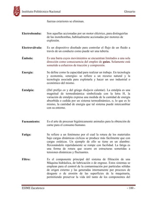 Instituto Politécnico Nacional Glosario
ESIME Zacatenco - 100 -
fuerzas exteriores se eliminan.
Electrobomba: Son aquellas accionadas por un motor eléctrico, para distinguirlas
de las motobombas, habitualmente accionadas por motores de
explosión.
Electroválvula: Es un dispositivo diseñado para controlar el flujo de un fluido a
través de un conducto como puede ser una tubería.
Émbolo: Es una barra cuyos movimientos se encuentran limitados a una sola
dirección como consecuencia del empleo de guías. Solamente está
sometido a esfuerzos de tracción y compresión.
Energía: Se define como la capacidad para realizar un trabajo. En tecnología
y economía, «energía» se refiere a un recurso natural y la
tecnología asociada para explotarla y hacer un uso industrial o
económico del mismo.
Entalpía: (Del prefijo en y del griego thalpein calentar). La entalpía es una
magnitud de termodinámica simbolizada con la letra H, la
variación de entalpía expresa una medida de la cantidad de energía
absorbida o cedida por un sistema termodinámico, o, lo que es lo
mismo, la cantidad de energía que tal sistema puede intercambiar
con su entorno.
Faenamiento: Es el arte de procesar higiénicamente animales para la obtención de
carne para el consumo humano.
Fatiga: Se refiere a un fenómeno por el cual la rotura de los materiales
bajo cargas dinámicas cíclicas se produce más fácilmente que con
cargas estáticas. Un ejemplo de ello se tiene en un alambre:
flexionándolo repetidamente se rompe con facilidad. La fatiga es
una forma de rotura que ocurre en estructuras sometidas a
tensiones dinámicas y fluctuantes.
Filtro: Es el componente principal del sistema de filtración de una
Máquina hidráulica, de lubricación o de engrase. Estos sistemas se
emplean para el control de la contaminación por partículas sólidas
de origen externo y las generadas internamente por procesos de
desgaste o de erosión de las superficies de la maquinaria,
permitiendo preservar la vida útil tanto de los componentes del
 