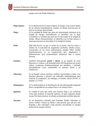 Instituto Politécnico Nacional Glosario
ESIME Zacatenco - 101 -
equipo como del fluido hidráulico.
Flujo másico: Es la diferencial de la masa respecto al tiempo. Esto ocurre dentro
de un sistema termodinámico, cuando, un fluido atraviesa por un
área en un tiempo determinado.
Flujo: Es la cantidad de fluido que pasa por determinado elemento en la
unidad de tiempo. Normalmente se identifica con el flujo
volumétrico o volumen que pasa por un área dada en la unidad de
tiempo. Menos frecuentemente, se identifica con el flujo másico o
masa que pasa por un área dada en la unidad de tiempo.
Fósil: (Del latín fossile, lo que se extrae de la tierra). Son los restos o
señales de la actividad de organismos pretéritos. Dichos restos,
conservados en las rocas sedimentarias, pueden haber sufrido
transformaciones en su composición (por diagénesis) o
deformaciones (por metamorfismo dinámico) más o menos
intensas.
Gasóleo: También denominado gasoil o diesel, es un líquido de color
blancuzco o verdoso y de densidad sobre 850 kilogramos por metro
cúbico, compuesto fundamentalmente por parafinas y utilizado
principalmente como combustible en motores diesel y en
calefacción.
Glicerina: Es un líquido viscoso incoloro, inodoro, higroscópico y dulce. Los
términos glicerina o glicerol son utilizados indistintamente para
referirse al compuesto; sin embargo, el nombre oficial IUPAC es
propan-1,2,3-triol.
Homogéneo: Es la uniformidad en la distribución de una determinada magnitud
física o propiedad de un cuerpo físico o un sistema físico.
Ignición: Es cuando el calor que emite una reacción llega a ser suficiente
como para sostener la reacción química. El paso repentino desde
un gas frío hasta alcanzar un plasma se denomina también ignición.
Inyector: Es un dispositivo utilizado para bombear fluidos utilizando el
efecto Venturi. Utiliza un fluido a alta presión que sale por una
boquilla a alta velocidad y baja presión convirtiendo su energía
potencial en energía cinética.
 