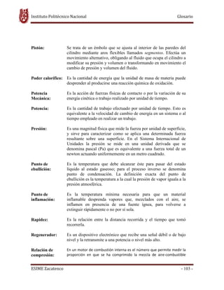 Instituto Politécnico Nacional Glosario
ESIME Zacatenco - 103 -
Pistón: Se trata de un émbolo que se ajusta al interior de las paredes del
cilindro mediante aros flexibles llamados segmentos. Efectúa un
movimiento alternativo, obligando al fluido que ocupa el cilindro a
modificar su presión y volumen o transformando en movimiento el
cambio de presión y volumen del fluido.
Poder calorífico: Es la cantidad de energía que la unidad de masa de materia puede
desprender al producirse una reacción química de oxidación.
Potencia
Mecánica:
Es la acción de fuerzas físicas de contacto o por la variación de su
energía cinética o trabajo realizado por unidad de tiempo.
Potencia: Es la cantidad de trabajo efectuado por unidad de tiempo. Esto es
equivalente a la velocidad de cambio de energía en un sistema o al
tiempo empleado en realizar un trabajo.
Presión: Es una magnitud física que mide la fuerza por unidad de superficie,
y sirve para caracterizar como se aplica una determinada fuerza
resultante sobre una superficie. En el Sistema Internacional de
Unidades la presión se mide en una unidad derivada que se
denomina pascal (Pa) que es equivalente a una fuerza total de un
newton actuando uniformemente en un metro cuadrado.
Punto de
ebullición:
Es la temperatura que debe alcanzar éste para pasar del estado
líquido al estado gaseoso; para el proceso inverso se denomina
punto de condensación. La definición exacta del punto de
ebullición es la temperatura a la cual la presión de vapor iguala a la
presión atmosférica.
Punto de
inflamación:
Es la temperatura mínima necesaria para que un material
inflamable desprenda vapores que, mezclados con el aire, se
inflamen en presencia de una fuente ígnea, para volverse a
extinguir rápidamente o no por sí sola.
Rapidez: Es la relación entre la distancia recorrida y el tiempo que tomó
recorrerla.
Regenerador: Es un dispositivo electrónico que recibe una señal débil o de bajo
nivel y la retransmite a una potencia o nivel más alto.
Relación de
compresión:
En un motor de combustión interna es el número que permite medir la
proporción en que se ha comprimido la mezcla de aire-combustible
 