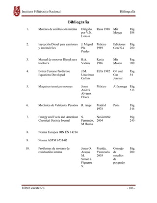 Instituto Politécnico Nacional Bibliografía
ESIME Zacatenco - 106 -
Bibliografía
1. Motores de combustión interna Dirigido
por V.N.
Lukain
Rusa 1988 Mir
Moscu
Pág.
384
2. Inyección Diesel para camiones
y automóviles
J. Miguel
Pla
Prades
México
1989
Ediciones
Ceac S.a
Pág.
280
3. Manual de motores Diesel para
tractores
B.A.
Vsórov
Rusia
1986
Mir
Moscu
Pag.
700
4. Better Centane Prediction
Equations Developed
J.M.
Unzelman
Collins
EUA 1982 Oil and
Gas
Journal
Pag.
54
5. Maquinas termicas motoras Jesus
Andres
Alvarez
Florez
México Alfaomega Pág.
533
6. Mecánica de Vehículos Pesados R. Auge Madrid
1978
Pons Pág.
344
7. Energy and Fuels and American
Chemical Society Journal
S.
Fernando,
M Hanna
Noviembre
2004
Pág.
240
8. Norma Europea DIN EN 14214
9. Norma ASTM 6751-03
10. Problemas de motores de
combustión interna
Jesus O.
Araque
M.
Simon J.
Figueroa
S.
Merida,
Venezuela
2003
Consejo
de
estudios
de
posgrado
Pág.
200
 