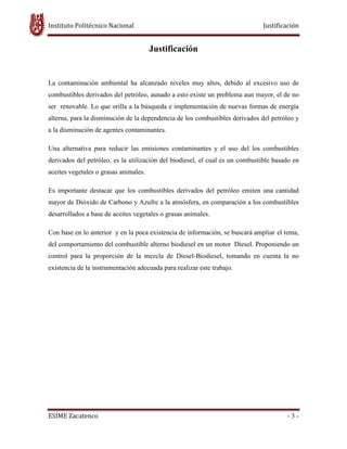 Instituto Politécnico Nacional Justificación
ESIME Zacatenco - 3 -
Justificación
La contaminación ambiental ha alcanzado niveles muy altos, debido al excesivo uso de
combustibles derivados del petróleo, aunado a esto existe un problema aun mayor, el de no
ser renovable. Lo que orilla a la búsqueda e implementación de nuevas formas de energía
alterna, para la disminución de la dependencia de los combustibles derivados del petróleo y
a la disminución de agentes contaminantes.
Una alternativa para reducir las emisiones contaminantes y el uso del los combustibles
derivados del petróleo, es la utilización del biodiesel, el cual es un combustible basado en
aceites vegetales o grasas animales.
Es importante destacar que los combustibles derivados del petróleo emiten una cantidad
mayor de Dióxido de Carbono y Azufre a la atmósfera, en comparación a los combustibles
desarrollados a base de aceites vegetales o grasas animales.
Con base en lo anterior y en la poca existencia de información, se buscará ampliar el tema,
del comportamiento del combustible alterno biodiesel en un motor Diesel. Proponiendo un
control para la proporción de la mezcla de Diesel-Biodiesel, tomando en cuenta la no
existencia de la instrumentación adecuada para realizar este trabajo.
 