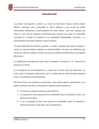Instituto Politécnico Nacional Introducción
ESIME Zacatenco - 5 -
Introducción
La presente investigación se refiere a un motor de combustión interna a diesel modelo
KM170, utilizando como combustible el diesel, biodiesel y una mezcla de ambos
combustibles; definiendo el funcionamiento del motor diesel, como una máquina que
utiliza el calor del aire altamente comprimido para encender una carga de combustible
inyectada en el cilindro. El biodiesel es un combustible biodegradable, renovable y se
puede producir con aceites vegetales o grasas animales.
El aprovechamiento de productos naturales o residuos vegetales para generar energía es
común, en especial cuando el planeta se contamina debido a los gases de combustión que
emiten los vehículos cuando se emplea una mezcla compleja de hidrocarburos, procedentes
del petróleo.
La problemática principal del motor diesel utilizando el biodiesel es la reducción de
potencia en el motor.
La investigación de esta problemática se realizó por el interés social de desarrollar un
motor capaz de funcionar eficazmente con la combinación de diesel-biodiesel haciendo
frente a los problemas de contaminación.
Para hacer frente a los problemas mencionados, como reducir agentes contaminantes, y no
perder la potencia del motor, se desarrolla el siguiente análisis basado en:
• Un motor de combustión interna a diesel KM170.
• La composición físico química de los combustibles diesel y biodiesel en base a las
Normas que los rigen.
• Y en la necesidad de hacer una mezcla de combustibles capaz de mantener la
potencia del motor acorde cada valor de temperatura.
 
