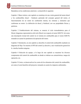 Instituto Politécnico Nacional Introducción
ESIME Zacatenco - 6 -
Basándose en las condiciones anteriores se desarrolla lo siguiente:
Capítulo 1 Marco teórico, este capítulo se constituye de una visión general del motor diesel
y los combustibles diesel – biodiesel, partiendo del concepto general del motor, el
funcionamiento de un motor de combustión interna, los sistemas y elementos que
conforman un motor. La definición de diesel y biodiesel, con sus propiedades físicas y
químicas.
Capítulo 2 Establecimiento del sistema, se enuncia el ciclo termodinámico para el
Diesel, diagramas representativos del ciclo Diesel con respecto al motor KM170. Así como
una descripción textual del control en el sistema de combustible para el motor KM170;
tomando en cuenta los parámetros de operación del motor.
Capítulo 3 Simulación, en este capítulo se describe el control del combustible mediante un
diagrama de flujo. Se muestra el DTI del control ya descrito y una visualización general de
la interfaz hombre-máquina.
Capítulo 4 Selección de equipo, a lo largo de este capítulo se muestran los diversos
componentes del control de combustible en donde se indican sus características, rangos de
operación, etc.
Capítulo 5 Costos, se desenvuelven los costos de los elementos del control de combustible;
así como el costo beneficio del proyecto, tomando en cuenta los impactos ambientales.
 