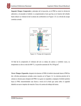 Instituto Politécnico Nacional
ESIME Zacatenco
Segundo Tiempo: Compresión
admisión y al encender el émbolo va comprimiendo al aire que hay en el interior del cilindro
hasta reducir su volumen al de la cámara de combustió
continúa cerrada.
Al final de la compresión el volumen del aire se reduce de catorce a veintitrés veces, su
temperatura se eleva a más de 600 ºC y su presión aumenta de 30 a 50 k
Tercer Tiempo: Expansión, después de alcanzar el PMS el émbolo desciende hasta el PMI las
dos válvulas permanecen cerradas como muestra en la Figura 1.6. La máxima presión de la
cámara se alcanza poco después del PMS. Los gases se expanden y empuja
hacia el PMI, transmitiéndole una fuerza a través de la biela que actúa sobre el cigüeñal
dándole un nuevo impulso de rotación. Esta es la carrera de trabajo del motor.
Instituto Politécnico Nacional Capitulo I Motor Diesel
Segundo Tiempo: Compresión y principio de la inyección, en el PMI se cierra la válvula de
admisión y al encender el émbolo va comprimiendo al aire que hay en el interior del cilindro
hasta reducir su volumen al de la cámara de combustión (ver Figura 1.5). La válvula de escape
Figura 1.6 Tiempo de Compresión
Al final de la compresión el volumen del aire se reduce de catorce a veintitrés veces, su
temperatura se eleva a más de 600 ºC y su presión aumenta de 30 a 50 kg/cm2
.
, después de alcanzar el PMS el émbolo desciende hasta el PMI las
dos válvulas permanecen cerradas como muestra en la Figura 1.6. La máxima presión de la
cámara se alcanza poco después del PMS. Los gases se expanden y empujan el émbolo (pistón)
hacia el PMI, transmitiéndole una fuerza a través de la biela que actúa sobre el cigüeñal
dándole un nuevo impulso de rotación. Esta es la carrera de trabajo del motor.
Capitulo I Motor Diesel-Biodiesel
- 11 -
y principio de la inyección, en el PMI se cierra la válvula de
admisión y al encender el émbolo va comprimiendo al aire que hay en el interior del cilindro
n (ver Figura 1.5). La válvula de escape
Al final de la compresión el volumen del aire se reduce de catorce a veintitrés veces, su
, después de alcanzar el PMS el émbolo desciende hasta el PMI las
dos válvulas permanecen cerradas como muestra en la Figura 1.6. La máxima presión de la
n el émbolo (pistón)
hacia el PMI, transmitiéndole una fuerza a través de la biela que actúa sobre el cigüeñal
 
