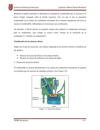 Instituto Politécnico Nacional Capitulo I Motor Diesel-Biodiesel
ESIME Zacatenco - 13 -
Mediante el pedal acelerador se determina la cantidad de combustible que se inyecta en el
tercer tiempo, actuando sobre la bomba inyectora. Una vez que el aire se encuentra
comprimido en la cámara de combustión (momento de la máxima temperatura del aire) se
inyecta el combustible, inflamándose la mezcla por auto combustión.
No obstante, el diesel precisa un pequeño tiempo para adquirir la temperatura necesaria
para su combustión, cuyo tiempo se conoce como "retraso en la iniciación de la
combustión" o "retardo a la inflamación".
Clasificación de los motores diesel.
Según sea el tipo de inyección y de cámara empleada en los motores diesel se clasifican en
dos grupos:
• Motores de inyección directa o de cámara abierta.
• Motores de inyección indirecta o de cámara dividida.
1.- Sistema de inyección directa
El combustible se inyecta directamente en la cámara de combustión (situada por lo general
en el pistón) por un inyector de múltiples orificios. (Ver Figura 1.9)
Figura 1.9 Inyección directa
 