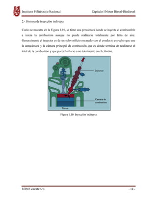 Instituto Politécnico Nacional Capitulo I Motor Diesel-Biodiesel
ESIME Zacatenco - 14 -
2.- Sistema de inyección indirecta
Como se muestra en la Figura 1.10, se tiene una precámara donde se inyecta el combustible
e inicia la combustión aunque no puede realizarse totalmente por falta de aire.
Generalmente el inyector es de un solo orificio encarado con el conducto estrecho que une
la antecámara y la cámara principal de combustión que es donde termina de realizarse el
total de la combustión y que puede hallarse o no totalmente en el cilindro.
Figura 1.10 Inyección indirecta
 