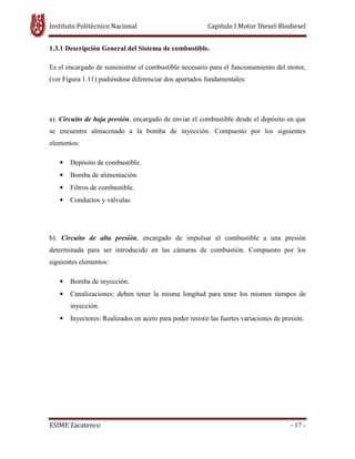 Instituto Politécnico Nacional Capitulo I Motor Diesel-Biodiesel
ESIME Zacatenco - 17 -
1.3.1 Descripción General del Sistema de combustible.
Es el encargado de suministrar el combustible necesario para el funcionamiento del motor,
(ver Figura 1.11) pudiéndose diferenciar dos apartados fundamentales:
a). Circuito de baja presión, encargado de enviar el combustible desde el depósito en que
se encuentra almacenado a la bomba de inyección. Compuesto por los siguientes
elementos:
• Depósito de combustible.
• Bomba de alimentación.
• Filtros de combustible.
• Conductos y válvulas
b). Circuito de alta presión, encargado de impulsar el combustible a una presión
determinada para ser introducido en las cámaras de combustión. Compuesto por los
siguientes elementos:
• Bomba de inyección.
• Canalizaciones: deben tener la misma longitud para tener los mismos tiempos de
inyección.
• Inyectores: Realizados en acero para poder resistir las fuertes variaciones de presión.
 