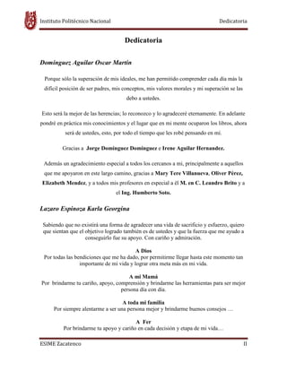 Instituto Politécnico Nacional Dedicatoria
ESIME Zacatenco II
Dedicatoria
Dominguez Aguilar Oscar Martin
Porque sólo la superación de mis ideales, me han permitido comprender cada día más la
difícil posición de ser padres, mis conceptos, mis valores morales y mi superación se las
debo a ustedes.
Esto será la mejor de las herencias; lo reconozco y lo agradeceré eternamente. En adelante
pondré en práctica mis conocimientos y el lugar que en mi mente ocuparon los libros, ahora
será de ustedes, esto, por todo el tiempo que les robé pensando en mí.
Gracias a Jorge Dominguez Dominguez e Irene Aguilar Hernandez.
Además un agradecimiento especial a todos los cercanos a mi, principalmente a aquellos
que me apoyaron en este largo camino, gracias a Mary Tere Villanueva, Oliver Pérez,
Elizabeth Mendez, y a todos mis profesores en especial a él M. en C. Leandro Brito y a
el Ing. Humberto Soto.
Lazaro Espinoza Karla Georgina
Sabiendo que no existirá una forma de agradecer una vida de sacrificio y esfuerzo, quiero
que sientan que el objetivo logrado también es de ustedes y que la fuerza que me ayudo a
conseguirlo fue su apoyo. Con cariño y admiración.
A Dios
Por todas las bendiciones que me ha dado, por permitirme llegar hasta este momento tan
importante de mi vida y lograr otra meta más en mi vida.
A mi Mamá
Por brindarme tu cariño, apoyo, comprensión y brindarme las herramientas para ser mejor
persona día con día.
A toda mi familia
Por siempre alentarme a ser una persona mejor y brindarme buenos consejos …
A Fer
Por brindarme tu apoyo y cariño en cada decisión y etapa de mi vida…
 