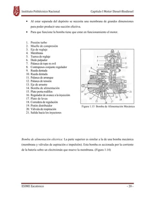 Instituto Politécnico Nacional Capitulo I Motor Diesel-Biodiesel
ESIME Zacatenco - 20 -
• Al estar separada del depósito se necesita una membrana de grandes dimensiones
para poder producir una succión efectiva.
• Para que funcione la bomba tiene que estar en funcionamiento el motor.
1. Presión turbo
2. Muelle de compresión
3. Eje de reglaje
4. Membrana
5. Tuerca de reglaje
6. Dedo palpador
7. Palanca de tope m ovil
8. Contrapesos conjunto regulador
9. Rueda dentada
10. Rueda dentada
11. Palanca de arranque
12. Palanca de tensión
13. Eje de arrastre
14. Bomba de alimentación
15. Plato porta-rodillos
16. Regulador de avance a la inyección
17. Plato de levas
18. Corredera de regulación
19. Pistón distribuidor
20. Válvula de respiración
21. Salida hacia los inyectores
Bomba de alimentación eléctrica: La parte superior es similar a la de una bomba mecánica
(membrana y válvulas de aspiración e impulsión). Esta bomba es accionada por la corriente
de la batería sobre un electroimán que mueve la membrana. (Figura 1.14)
Figura 1.13 Bomba de Alimentación Mecánica
 