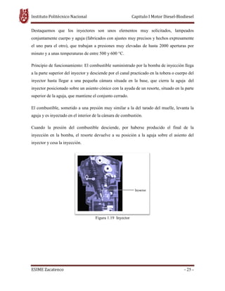 Instituto Politécnico Nacional
ESIME Zacatenco
Destaquemos que los inyectores son unos elementos muy solicitados, lampeados
conjuntamente cuerpo y aguja (fabricados con ajustes muy precisos y hechos expresamente
el uno para el otro), que trabajan a presiones muy elevadas de hasta 2000 aperturas por
minuto y a unas temperaturas de entre 500 y 600 °C.
Principio de funcionamiento:
a la parte superior del inyector y desciende por el canal practicado en la tobera o cuerpo del
inyector hasta llegar a una pequeña cámara situada en la base, que cierra la aguja
inyector posicionado sobre un as
superior de la aguja, que mantiene el conjunto cerrado.
El combustible, sometido a una presión muy similar a la del tarado del muelle, levanta la
aguja y es inyectado en el interior de la cámara
Cuando la presión del combustible desciende, por haberse producido el final de la
inyección en la bomba, el resorte devuelve a su posición a la aguja sobre el asiento del
inyector y cesa la inyección.
Instituto Politécnico Nacional Capitulo I Motor Diesel
Destaquemos que los inyectores son unos elementos muy solicitados, lampeados
y aguja (fabricados con ajustes muy precisos y hechos expresamente
el uno para el otro), que trabajan a presiones muy elevadas de hasta 2000 aperturas por
minuto y a unas temperaturas de entre 500 y 600 °C.
: El combustible suministrado por la bomba de inyección llega
a la parte superior del inyector y desciende por el canal practicado en la tobera o cuerpo del
inyector hasta llegar a una pequeña cámara situada en la base, que cierra la aguja
inyector posicionado sobre un asiento cónico con la ayuda de un resorte, situado en la parte
superior de la aguja, que mantiene el conjunto cerrado.
El combustible, sometido a una presión muy similar a la del tarado del muelle, levanta la
aguja y es inyectado en el interior de la cámara de combustión.
Cuando la presión del combustible desciende, por haberse producido el final de la
inyección en la bomba, el resorte devuelve a su posición a la aguja sobre el asiento del
Figura 1.19 Inyector
Capitulo I Motor Diesel-Biodiesel
- 25 -
Destaquemos que los inyectores son unos elementos muy solicitados, lampeados
y aguja (fabricados con ajustes muy precisos y hechos expresamente
el uno para el otro), que trabajan a presiones muy elevadas de hasta 2000 aperturas por
nistrado por la bomba de inyección llega
a la parte superior del inyector y desciende por el canal practicado en la tobera o cuerpo del
inyector hasta llegar a una pequeña cámara situada en la base, que cierra la aguja del
iento cónico con la ayuda de un resorte, situado en la parte
El combustible, sometido a una presión muy similar a la del tarado del muelle, levanta la
Cuando la presión del combustible desciende, por haberse producido el final de la
inyección en la bomba, el resorte devuelve a su posición a la aguja sobre el asiento del
 