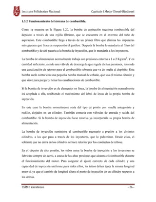 Instituto Politécnico Nacional Capitulo I Motor Diesel-Biodiesel
ESIME Zacatenco - 26 -
1.3.2 Funcionamiento del sistema de combustible.
Como se muestra en la Figura 1.20, la bomba de aspiración succiona combustible del
depósito a través de una rejilla filtrante, que se encuentra en el extremo del tubo de
aspiración. Este combustible llega a través de un primer filtro que elimina las impurezas
más gruesas que lleva en suspensión el gasóleo. Después la bomba lo mandaría al filtro del
combustible y de ahí pasaría a la bomba de inyección, que lo mandaría a los inyectores.
La bomba de alimentación normalmente trabaja con presiones entorno a 1 o 2 Kg/cm2
. Y en
cantidad suficiente, siendo una válvula de descarga la que regula dichas presiones, teniendo
una canalización de retorno para el combustible sobrante que va de vuelta al depósito. Esta
bomba suele contar con una pequeña bomba manual de cebado, que usa el mismo circuito y
que sirve para purgar y llenar las canalizaciones de combustible.
Si la bomba de inyección es de elementos en línea, la bomba de alimentación normalmente
irá acoplada a ella, recibiendo el movimiento del árbol de levas de la propia bomba de
inyección.
En este caso la bomba normalmente sería del tipo de pistón con muelle antagonista y
rodillo, alojados en un cilindro. También contaría con válvulas de entrada y salida del
combustible. Si la bomba de inyección fuese rotativa ya incorporaría su propia bomba de
alimentación.
La bomba de inyección suministra el combustible necesario a presión a los distintos
cilindros, a los que pasa a través de los inyectores, que lo pulverizan. Desde ellos, el
sobrante que no entra en los cilindros se hace retornar por los conductos de rebose.
En el circuito de alta presión, los tubos entre la bomba de inyección y los inyectores se
fabrican siempre de acero, a causa de las altas presiones que alcanza el combustible durante
el funcionamiento del motor. Para asegurar el ajuste correcto de cada cilindro y una
capacidad de inyección uniforme para todos ellos, los tubos deben tener la misma longitud
entre sí, ya que el cambio de longitud altera el punto de inyección de un cilindro respecto a
los demás.
 