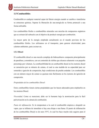 Instituto Politécnico Nacional Capitulo I Motor Diesel-Biodiesel
ESIME Zacatenco - 28 -
1.5 Combustibles
Combustible es cualquier material capaz de liberar energía cuando se cambia o transforma
su estructura química. Supone la liberación de una energía de su forma potencial a una
forma utilizable.
Los combustibles fósiles o combustibles minerales son mezclas de compuestos orgánicos
que se extraen del subsuelo con el objetivo de producir energía por combustión.
La mayor parte de la energía empleada actualmente en el mundo proviene de los
combustibles fósiles. Los utilizamos en el transporte, para generar electricidad, para
calentar ambientes, para cocinar etc.
1.5.1 Diesel
El combustible diesel es una mezcla compleja de hidrocarburos compuesta principalmente
de parafinas y aromáticos, con un contenido de olefina que alcanza solamente a un pequeño
porcentaje por volumen. La combustibilidad de un combustible diesel en los motores diesel
se caracteriza por su número de cetano, el cual es una medida de su capacidad para ser
sometido a ignición de compresión, bajo condiciones de prueba estándar. Los combustibles
con un número mayor de cetano se queman más fácilmente en los motores de ignición de
compresión.
Propiedades de los combustibles Diesel:
Estos combustibles tienen ciertas propiedades que los hacen adecuados para emplearlos en
los motores Diesel.
Viscosidad. Como se mencionó, debe ser lo bastante baja la atomización para la fácil
pulverización en la cámara de combustión.
Punto de inflamación. Es la temperatura a la cual el combustible empieza a despedir un
vapor, que se inflama de inmediato si hay una chispa o una llama. El punto de inflamación
de los combustibles Diesel es de unos 55°C, lo cual los hace mucho más seguros para el
 