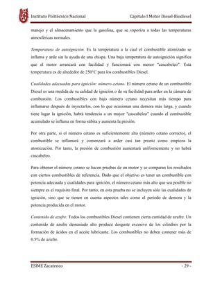 Instituto Politécnico Nacional Capitulo I Motor Diesel-Biodiesel
ESIME Zacatenco - 29 -
manejo y el almacenamiento que la gasolina, que se vaporiza a todas las temperaturas
atmosféricas normales.
Temperatura de autoignición. Es la temperatura a la cual el combustible atomizado se
inflama y arde sin la ayuda de una chispa. Una baja temperatura de autoignición significa
que el motor arrancará con facilidad y funcionará con menor "cascabeleo". Esta
temperatura es de alrededor de 250°C para los combustibles Diesel.
Cualidades adecuadas para ignición: número cetano. El número cetano de un combustible
Diesel es una medida de su calidad de ignición o de su facilidad para arder en la cámara de
combustión. Los combustibles con bajo número cetano necesitan más tiempo para
inflamarse después de inyectarlos, con lo que ocasionan una demora más larga, y cuando
tiene lugar la ignición, habrá tendencia a un mayor "cascabeleo" cuando el combustible
acumulado se inflama en forma súbita y aumenta la presión.
Por otra parte, si el número cetano es suficientemente alto (número cetano correcto), el
combustible se inflamará y comenzará a arder casi tan pronto como empieza la
atomización. Por tanto, la presión de combustión aumentará uniformemente y no habrá
cascabeleo.
Para obtener el número cetano se hacen pruebas de un motor y se comparan los resultados
con ciertos combustibles de referencia. Dado que el objetivo es tener un combustible con
potencia adecuada y cualidades para ignición, el número cetano más alto que sea posible no
siempre es el requisito final. Por tanto, en esta prueba no se incluyen sólo las cualidades de
ignición, sino que se tienen en cuenta aspectos tales como el periodo de demora y la
potencia producida en el motor.
Contenido de azufre. Todos los combustibles Diesel contienen cierta cantidad de azufre. Un
contenido de azufre demasiado alto produce desgaste excesivo de los cilindros por la
formación de ácidos en el aceite lubricante. Los combustibles no deben contener más de
0.5% de azufre.
 