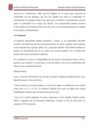 Instituto Politécnico Nacional Capitulo I Motor Diesel-Biodiesel
ESIME Zacatenco - 30 -
Ausencia de contaminantes. Dado que las holguras en las piezas para inyección de
combustible son tan pequeñas, que hay que impedir que entren al combustible los
contaminantes en cualquier forma, como agua, polvo, herrumbre o incrustaciones, antes de
poner el combustible en el tanque del vehículo. Los contaminantes pueden ocasionar
costosos daños en un tiempo un tanto corto. Por tanto, es de máxima importancia el cuidado
en el manejo y almacenamiento.
1.5.2 Biodiesel
El biodiesel, denominado también biogasóleo o diester, es un combustible renovable
sustitutivo del diesel que proviene del procesamiento de aceites vegetales, tanto naturales
como reciclados (soya, girasol, palma, etc.) y de grasas animales. Se lo obtiene mediante el
proceso de transesterificación de los aceites por reacción química con el alcohol para
formar esteres grasos (biodiesel) y glicerina.
Es un producto no tóxico y biodegradable, que por poseer características físicas y físico-
químicas muy similares a las del diesel, se ha convertido en uno de los combustibles más
eficaces como reemplazo del diesel.
Materias Primas:
Aceites vegetales: Provenientes de todo tipo de plantas oleaginosas: palma africana, soya,
higuerilla, girasol, colza, entre otros.
• Palma africana: El aceite de palma se extrae de la pulpa; el rendimiento de un racimo
oscila entre el 17 y el 27% .El biodiesel obtenido del aceite de palma tiene mayor
estabilidad de oxidación que el biodiesel de aceite de soya.
• Soya: Es el cultivo oleaginoso de mayor importancia a nivel mundial, Estados Unidos,
Brasil y Argentina son los principales productores. Contiene el 18% de aceite (85% no
saturado) y 38% de proteína.
 