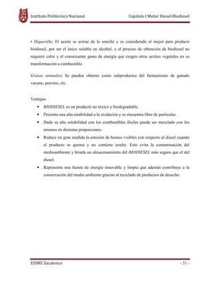 Instituto Politécnico Nacional Capitulo I Motor Diesel-Biodiesel
ESIME Zacatenco - 31 -
• Higuerilla: El aceite se extrae de la semilla y es considerado el mejor para producir
biodiesel, por ser el único soluble en alcohol, y el proceso de obtención de biodiesel no
requiere calor y el consecuente gasto de energía que exigen otros aceites vegetales en su
transformación a combustible.
Grasas animales: Se pueden obtener como subproductos del faenamiento de ganado
vacuno, porcino, etc.
Ventajas
• BIODIESEL es un producto no tóxico y biodegradable.
• Presenta una alta estabilidad a la oxidación y se encuentra libre de partículas.
• Dada su alta solubilidad con los combustibles fósiles puede ser mezclado con los
mismos en distintas proporciones.
• Reduce en gran medida la emisión de humos visibles con respecto al diesel cuando
el producto se quema y no contiene azufre. Esto evita la contaminación del
medioambiente y brinda un almacenamiento del BIODIESEL más seguro que el del
diesel.
• Representa una fuente de energía renovable y limpia que además contribuye a la
conservación del medio ambiente gracias al reciclado de productos de desecho.
 