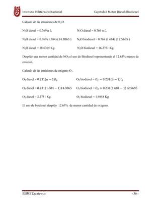 Instituto Politécnico Nacional Capitulo I Motor Diesel-Biodiesel
ESIME Zacatenco - 36 -
Calculo de las emisiones de N2O.
N2O diesel = 0.769 α lo N2O diesel = 0.769 α lo
N2O diesel = 0.769 (1.684) (14.3865 ) N2O biodiesel = 0.769 (1.684) (12.5685 )
N2O diesel = 18.6305 Kg. N2O biodiesel = 16.2761 Kg.
Despide una menor cantidad de NO2 el uso de Biodiesel representando el 12.63% menos de
emisión.
Calculo de las emisiones de oxigeno O2.
O2 diesel = 0.231ሺߙ െ 1ሻ݈଴ O2 biodiesel = ܱଶ ൌ 0.231ሺߙ െ 1ሻ݈଴
O2 diesel = 0.231ሺ1.684 െ 1ሻ14.3865 O2 biodiesel = ܱଶ ൌ 0.231ሺ1.684 െ 1ሻ12.5685
O2 diesel = 2.2731 Kg. O2 biodiesel = 1.9858 Kg
El uso de biodiesel despide 12.63% de menor cantidad de oxigeno.
 