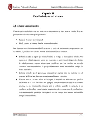 Instituto Politécnico Nacional Capitulo II Establecimiento del Sistema
ESIME Zacatenco - 38 -
Capítulo II
Establecimiento del sistema
2.1 Sistema termodinámico
Un sistema termodinámico es una parte de un sistema que se aísla para su estudio. Este se
puede llevar de dos formas principalmente:
• Real, en el campo experimental.
• Ideal, cuando se trata de abordar un estudio teórico.
Los sistemas termodinámicos se clasifican según el grado de aislamiento que presentan con
su entorno. Aplicando este criterio pueden darse tres clases de sistemas.
Sistema aislado: es aquel que no intercambia ni energía ni masa con su entorno. Un
ejemplo de esta clase podría ser un gas encerrado en un recipiente de paredes rígidas
lo suficientemente gruesas como para considerar que los cambios de energía
calorífica sean despreciables, ya que por hipótesis no puede intercambiar energía en
forma de trabajo.
Sistema cerrado: es el que puede intercambiar energía pero no materia con el
exterior. Multitud de sistemas se pueden englobar en esta clase.
Sistema abierto: en esta clase se incluyen la mayoría de sistemas que pueden
observarse en la vida cotidiana. Por ejemplo, un vehículo motorizado es un sistema
abierto, ya que intercambia materia con el exterior cuando es cargado, o su
conductor se introduce en su interior para conducirlo, o es cargado de combustible,
o se consideran los gases que emite por su tubo de escape, pero además intercambia
energía con su entorno.
 