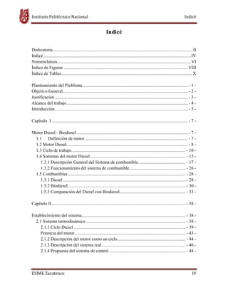 Instituto Politécnico Nacional Indicé
ESIME Zacatenco IV
Indicé
Dedicatoria............................................................................................................................. II
Indicé ....................................................................................................................................IV
Nomenclatura........................................................................................................................VI
Índice de Figuras ............................................................................................................... VIII
Índice de Tablas..................................................................................................................... X
Planteamiento del Problema.............................................................................................. - 1 -
Objetivo General................................................................................................................ - 2 -
Justificación....................................................................................................................... - 3 -
Alcance del trabajo............................................................................................................ - 4 -
Introducción....................................................................................................................... - 5 -
Capítulo I.......................................................................................................................... - 7 -
Motor Diesel - Biodiesel ................................................................................................... - 7 -
1.1 Definición de motor............................................................................................ - 7 -
1.2 Motor Diesel............................................................................................................ - 8 -
1.3 Ciclo de trabajo...................................................................................................... - 10 -
1.4 Sistemas del motor Diesel ..................................................................................... - 15 -
1.3.1 Descripción General del Sistema de combustible. ......................................... - 17 -
1.3.2 Funcionamiento del sistema de combustible.................................................. - 26 -
1.5 Combustibles ......................................................................................................... - 28 -
1.5.1 Diesel.............................................................................................................. - 28 -
1.5.2 Biodiesel......................................................................................................... - 30 -
1.5.3 Comparación del Diesel con Biodiesel........................................................... - 33 -
Capítulo II........................................................................................................................ - 38 -
Establecimiento del sistema............................................................................................. - 38 -
2.1 Sistema termodinámico ......................................................................................... - 38 -
2.1.1 Ciclo Diesel .................................................................................................... - 39 -
Potencia del motor................................................................................................... - 43 -
2.1.2 Descripción del motor como un ciclo............................................................. - 44 -
2.1.3 Descripción del sistema real........................................................................... - 46 -
2.1.4 Propuesta del sistema de control .................................................................... - 48 -
 