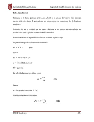 Instituto Politécnico Nacional Capitulo II Establecimiento del Sistema
ESIME Zacatenco - 43 -
Potencia del motor
Potencia; se le llama potencia al trabajo referido a la unidad de tiempo, pero también
existen diferentes tipos de potencia en un motor, como se muestra en las definiciones
siguientes:
Potencia útil es la potencia de un motor obtenida a un número correspondiente de
revoluciones en el cigüeñal o en un dispositivo auxiliar.
Potencia nominal es la potencia máxima de un motor a plena carga.
La potencia se puede definir matemáticamente:
ܲ‫݋‬ ൌ ‫ܯ‬ ൈ ߱ (10)
Donde
ܲ‫݋‬ ൌ ܲ‫ܽ݅ܿ݊݁ݐ݋‬ en Kw
߱ ൌ ‫݀ܽ݀݅ܿ݋݈݁ݒ‬ ܽ݊݃‫ݎ݈ܽݑ‬
‫ܯ‬ ൌ ‫ݎܽ݌‬ Nm
La velocidad angular se define como:
߱ ൌ
గ ௡
ଷ଴
(11)
Donde
n = frecuencia de rotación (RPM)
Sustituyendo 11) en 10) tenemos
ܲ‫݋‬ ൌ ‫ܯ‬ሺ
గ ௡
ଷ଴
ሻ (12)
 