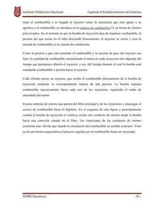 Instituto Politécnico Nacional Capitulo II Establecimiento del Sistema
ESIME Zacatenco - 45 -
tiene el combustible a su llegada al inyector vence la resistencia que éste opone a su
apertura y el combustible se introduce en la cámara de combustión (7), en forma de chorros
pulverizados. En el instante en que la bomba de inyección deja de impulsar combustible, la
presión del que existe en el tubo desciende bruscamente, el inyector se cierra y cesa la
entrada de combustible en la cámara de combustión.
Como la presión a que está sometido el combustible y la sección de paso del inyector son
fijos, la cantidad de combustible suministrada al motor en cada inyección sólo depende del
tiempo que permanece abierto el inyector, o sea, del tiempo durante el cual la bomba está
mandando combustible a presión hacia el inyector.
Cada cilindro posee un inyector, que recibe el combustible directamente de la bomba de
inyección mediante su correspondiente tubería de alta presión. La bomba impulsa
combustible sucesivamente hacia cada uno de los inyectores, siguiendo el orden de
encendido del motor.
Existen tuberías de retorno que parten del filtro principal y de los inyectores y descargan el
exceso de combustible hacia el depósito. En el esquema de esta figura y principalmente
cuando la bomba de inyección es rotativa, existe otro conducto de retomo desde la bomba
hacia una conexión situada en el filtro. Las conexiones de los conductos de retorno
contienen una válvula que impide la circulación del combustible en sentido contrario. Visto
ya de una forma esquemática el proceso seguido por el combustible hasta ser inyectado.
 