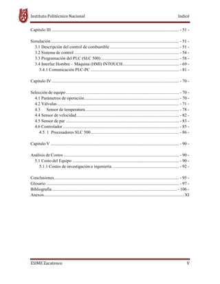 Instituto Politécnico Nacional Indicé
ESIME Zacatenco V
Capítulo III ...................................................................................................................... - 51 -
Simulación....................................................................................................................... - 51 -
3.1 Descripción del control de combustible ................................................................ - 51 -
3.2 Sistema de control ................................................................................................. - 54 -
3.3 Programación del PLC (SLC 500)......................................................................... - 58 -
3.4 Interfaz Hombre – Máquina (HMI) INTOUCH.................................................... - 69 -
3.4.1 Comunicación PLC-PC .................................................................................. - 81 -
Capítulo IV ...................................................................................................................... - 70 -
Selección de equipo......................................................................................................... - 70 -
4.1 Parámetros de operación........................................................................................ - 70 -
4.2 Válvulas................................................................................................................. - 71 -
4.3 Sensor de temperatura....................................................................................... - 78 -
4.4 Sensor de velocidad............................................................................................... - 82 -
4.5 Sensor de par ......................................................................................................... - 83 -
4.6 Controlador............................................................................................................ - 85 -
4.5. 1 Procesadores SLC 500.................................................................................. - 86 -
Capitulo V ....................................................................................................................... - 90 -
Análisis de Costos ........................................................................................................... - 90 -
5.1 Costo del Equipo ................................................................................................... - 90 -
5.1.1 Costos de investigación e ingeniería. ............................................................. - 92 -
Conclusiones.................................................................................................................... - 95 -
Glosario ........................................................................................................................... - 97 -
Bibliografía.................................................................................................................... - 106 -
Anexos..................................................................................................................................XI
 