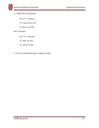 Instituto Politécnico Nacional Capitulo III Simulación
ESIME Zacatenco - 52 -
5.- Medición de la potencia,
Si P≥ 2.5 entonces:
V2 cierra en un 10%
V3 abre en un 10%
De lo contrario
Si P< 2.5 entonces:
V2 abre un 10%
V3 cierra un 10%
6.- El ciclo termina hasta que se apaga el motor.
 