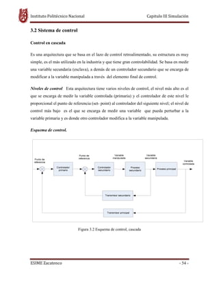 Instituto Politécnico Nacional Capitulo III Simulación
ESIME Zacatenco - 54 -
3.2 Sistema de control
Control en cascada
Es una arquitectura que se basa en el lazo de control retroalimentado, su estructura es muy
simple, es el más utilizado en la industria y que tiene gran controlabilidad. Se basa en medir
una variable secundaria (esclava), a demás de un controlador secundario que se encarga de
modificar a la variable manipulada a través del elemento final de control.
Niveles de control Esta arquitectura tiene varios niveles de control, el nivel más alto es el
que se encarga de medir la variable controlada (primaria) y el controlador de este nivel le
proporcional el punto de referencia (set- point) al controlador del siguiente nivel; el nivel de
control más bajo es el que se encarga de medir una variable que pueda perturbar a la
variable primaria y es donde otro controlador modifica a la variable manipulada.
Esquema de control.
Figura 3.2 Esquema de control, cascada
 