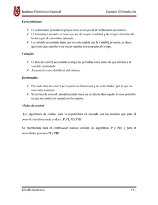 Instituto Politécnico Nacional Capitulo III Simulación
ESIME Zacatenco - 55 -
Características:
El controlador primario le proporciona el set-point al controlador secundario.
El transmisor secundario tiene que ser de mayor exactitud y de mayor velocidad de
lectura que el transmisor primario.
La variable secundaria tiene que ser más rápida que la variable primaria; es decir,
que tiene que cambiar con mayor rapidez con respecto al tiempo.
Ventajas:
El lazo de control secundario corrige las perturbaciones antes de que afecten a la
variable controlada.
Aumenta la controlabilidad del sistema.
Desventajas:
Por cada lazo de control se requiere un transmisor y un controlador, por lo que su
inversión aumenta.
Si un lazo de control retroalimentado tiene un excelente desempeño lo mas probable
es que un control en cascada no lo mejore.
Modos de control
Los algoritmos de control para la arquitectura en cascada son los mismos que para el
control retroalimentado es decir, P, PI, PD, PID.
Se recomienda para el controlador esclavo utilizar los algoritmos P y PD; y para el
controlador primario PI y PID.
 