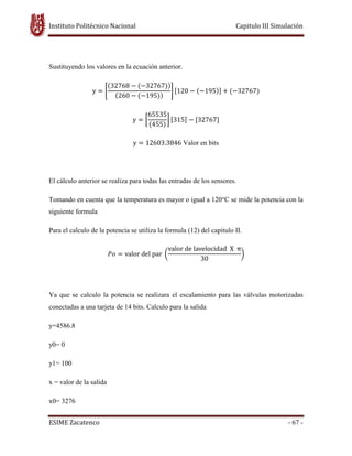 Instituto Politécnico Nacional Capitulo III Simulación
ESIME Zacatenco - 67 -
Sustituyendo los valores en la ecuación anterior.
y ൌ ቈ
ሺ32768 െ ሺെ32767ሻሻ
ሺ260 െ ሺെ195ሻሻ
቉ ሾ120 െ ሺെ195ሻሿ ൅ ሺെ32767ሻ
y ൌ ൤
65535
ሺ455ሻ
൨ ሾ315ሿ െ ሾ32767ሿ
y ൌ 12603.3846 Valor en bits
El cálculo anterior se realiza para todas las entradas de los sensores.
Tomando en cuenta que la temperatura es mayor o igual a 120°C se mide la potencia con la
siguiente formula
Para el calculo de la potencia se utiliza la formula (12) del capitulo II.
ܲ‫݋‬ ൌ valor del par ൬
valor de lavelocidad X π
30
൰
Ya que se calculo la potencia se realizara el escalamiento para las válvulas motorizadas
conectadas a una tarjeta de 14 bits. Calculo para la salida
y=4586.8
y0= 0
y1= 100
x = valor de la salida
x0= 3276
 